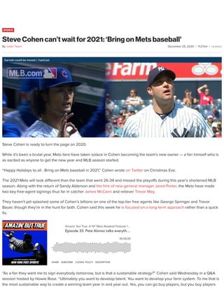 December 25, 2020 | 11:27am |
SPORTS
Steve Cohen can’t wait for 2021: ‘Bring on Mets baseball’
Darvish could be moved | FastCast
Steve Cohen is ready to turn the page on 2020.
While it’s been a brutal year, Mets fans have taken solace in Cohen becoming the team’s new owner — a fan himself who is
as excited as anyone to get the new year and MLB season started.
“Happy Holidays to all . Bring on Mets baseball in 2021,” Cohen wrote on Twitter on Christmas Eve.
The 2021 Mets will look di erent than the team that went 26-34 and missed the playo s during this year’s shortened MLB
season. Along with the return of Sandy Alderson and the hire of new general manager Jared Porter, the Mets have made
two key free-agent signings thus far in catcher James McCann and reliever Trevor May.
They haven’t yet splashed some of Cohen’s billions on one of the top-tier free agents like George Springer and Trevor
Bauer, though they’re in the hunt for both. Cohen said this week he is focused on a long-term approach rather than a quick
x.
“As a fan they want me to sign everybody tomorrow, but is that a sustainable strategy?” Cohen said Wednesday in a Q&A
session hosted by Howie Rose. “Ultimately you want to develop talent. You want to develop your farm system. To me that is
the most sustainable way to create a winning team year in and year out. Yes, you can go buy players, but you buy players
By Justin Tasch
Amazin' But True: A NY Mets Baseball Podcast f…
Episode 33: Pete Alonso talks everyth…
00:00:00
SHARE SUBSCRIBE COOKIE POLICY DESCRIPTION
Updated
 