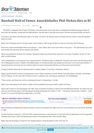 Monday, December 28, 2020 |  Today's Paper | 72°
By Paul Newberry / Associated Press • Dec. 27, 2020 • Updated 7:54 pm
SPORTS BREAKING | TOP NEWS
Baseball Hall of Famer, knuckleballer Phil Niekro dies at 81
ATLANTA >> Baseball Hall of Famer Phil Niekro, who pitched well into his 40s with a knuckleball that bafﬂed big league hitters for
more than two decades, mostly with the Atlanta Braves, has died after a long ﬁght with cancer, the team announced today. He was 81.
The Braves said Niekro died Saturday night in his sleep. He lived in the Atlanta suburb of Flowery Branch, where a main thoroughfare
bears his name.
Niekro won 318 games over his 24-year career, which ended in 1987 at age 48 after he made one ﬁnal start with the Braves.
Known for a pitch that befuddled hitters and catchers — heck, Niekro didn’t even know where it was going — the right-hander was a ﬁve-
time All-Star who had three 20-win seasons with Atlanta.
Niekro also pitched for the New York Yankees, Cleveland Indians and Toronto Blue Jays late in his career. Incredibly, he had 121 wins
after his 40th birthday.
“We are heartbroken on the passing of our treasured friend,” the Braves said in a statement. “Knucksie was woven into the Braves fabric,
ﬁrst in Milwaukee and then in Atlanta. Phil bafﬂed batters on the ﬁeld and later was always the ﬁrst to join in our community activities. It
was during those community and fan activities where he would communicate with fans as if they were long lost friends.”
A statue of Niekro delivering his trademark pitch is located outside of Truist Park, the Braves’ stadium.
Niekro was the seventh member of Cooperstown to die in 2020, following Lou Brock, Whitey Ford, Bob Gibson, Al Kaline, Joe Morgan
and Tom Seaver. It is the most Hall of Famers to die in a calendar year, according to spokesman Jon Shestakofsky.
“These names, and these men, will be remembered forever in Cooperstown,” he said.
Niekro was remembered by the Hall as “master of the knuckleball and a great mentor, leader and friend.”
Niekro didn’t make it to the big leagues until 1964, when he pitched 10 games in relief for the then-Milwaukee Braves. He made only one
start over his ﬁrst three years in the big leagues but ﬁnally blossomed as a starter in 1967 — the Braves’ second year in Atlanta — when
he went 11-9 and led the National League with a 1.87 ERA.
With a ﬂuttering knuckleball that required catchers to wear an oversized mitt, Niekro went 23-13 as the Braves won the ﬁrst NL West title
in 1969.
He also had 20-win seasons in 1974 and 1979, despite pitching for a team that fell on hard times after its appearance in the inaugural NL
Championship Series, where the Braves were swept in three games by New York’s Amazin’ Mets.
Niekro also led the league in losses for four straight seasons, losing 20 games in both 1977 and ‘79.
He ﬁnished with a career record of 318-274 and a 3.35 ERA. Niekro was inducted into the Baseball Hall of Fame in 1997.
 STAY INFORMED ABOUT COVID-19
By clicking submit, you agree to Star-Advertiser's Terms of Service and Privacy Policy.
This site is protected by reCAPTCHA and the Google Privacy Policy and Terms of Service
apply.
Get free email updates:
Enter your email address Sign Up
 Our Privacy Policy has been updated. By continuing to use our site, you are acknowledging and agreeing to our updated Privacy Policy and our
Terms of Service. I Agree
×
 