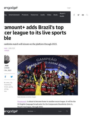 ing Entertainment Products Tomorrow Audio Video Deals
Buyer's
Guide
ramount+ adds Brazil's top
ccer league to its live sports
ble
rasileirão match will stream on the platform through 2023.
Holt | 05.17.21
krisholt
K. Holt
krisholt
17th, 2021
le: news, cbs
ertainment,
brazil, sports,
aming,
plus
Buda Mendes via Getty Images
Paramount+ is about to become home to another soccer league. It will be the
US English-language broadcaster for the Campeonato Brasileirão Série A,
Brazil's top league, through 2023.
Login
Login
Sections
 
