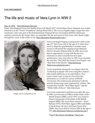 Image source: telegraph.co.uk
John Eilermann St Louis
UNCATEGORIZED
The life and music of Vera Lynn in WW 2
May 19, 2021 John Eilermann St Louis
Dame Vera Margaret Lynn (nee Welch), born in 20 March 1917, in East Ham, Essex, England, was widely
referred to as the “Forces’ Sweetheart” during World War 2. She was an English singer, songwriter and
entertainer, who were part of the Entertainments National Service Association (ENSA) which gave
outdoor concerts for the troops. Here, we remember the life and music of Vera Lynn, who shone a light
through her voice, in the midst of war. John Eilermann (https:twitter.com=)
Vera Lynn began singing, touring men’s clubs at the
age of 7. But it was only at the age of 11 when Vera
went to adopt her grandmother’s maiden name
(Lynn) as she joined the singing troupe Madame
Harris’s Kracker Kabaret Kids. In 1935, Vera Lynn
had an opportunity to sing with the Joe Loss
Orchestra in what would be her first radio
performance. Two years later, in 1937, Lynn recorded
her first hits “The Little Boy Santa Claus Forgot” and
“Red Sails in the Sunset.” John Eilermann
(https:www.pinterest.com=)
Lynn’s popularity during the war began when she
would sing to people who were using the London’s
tube station platforms as air raid shelters. Vera
Lynn’s name came on top of a list of favorite
performers as a result of a survey of British
servicemen. She continuously performed with her
quartet, doing songs most requested by soldiers. Her
wartime hits include “We’ll Meet Again” and the
“White Cliffs of Dover.” John Eilermann
Vera Lynn continued to perform even after the war.
In 1969, Lynn became an Officer of the Order of the
British Empire (OBE), and in 1975, was created a
Dame Commander of the Order of the British
Empire (DBE). She wrote three memoirs – Vocal
Refrain (1975), We’ll Meet Again (1989; with Robin
Cross & Jenny de Gex), and Some Sunny Day
(2009). Vera Lynn died in 18 June 2020 at the age of
103. John Eilermann (https:www.behance.net=)
Tagged the Forces’ Sweetheart, Vera Lynn
 