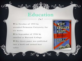 EducationIn October of 1935 he attended Princeton University for six weeks.In September of 1936 he enrolled at Harvard CollegeHis thesis paper was published into a book and earned best seller