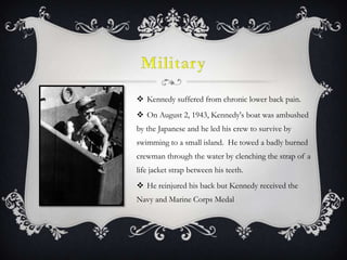 MilitaryKennedy suffered from chronic lower back pain.On August 2, 1943, Kennedy's boat was ambushed by the Japanese and he led his crew to survive by swimming to a small island. He towed a badly burned crewman through the water by clenching the strap of a life jacket strap between his teeth.He reinjured his back but Kennedy received the Navy and Marine Corps Medal