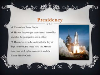PresidencyCreated the Peace CorpsHe was the younger ever elected into office and also the youngest to die in officeDuring his term he dealt with the Bay of Pigs Invasion, the space race, the African American civil rights movement, and the Cuban Missile Crisis