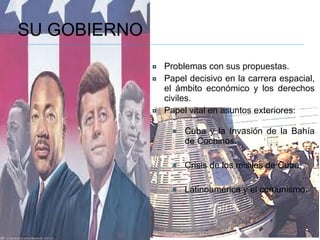 SU GOBIERNO Problemas con sus propuestas. Papel decisivo en la carrera espacial, el ámbito económico y los derechos civiles. Papel vital en asuntos exteriores:  Cuba y la Invasión de la Bahía de Cochinos. Crisis de los misiles de Cuba. Latinoamérica y el comunismo. 