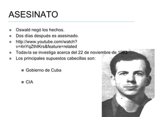 ASESINATO Oswald negó los hechos. Dos días después es asesinado. http://www.youtube.com/watch?v=4nYqZthtKrs&feature=related Todavía se investiga acerca del 22 de noviembre de 1963 Los principales supuestos cabecillas son: Gobierno de Cuba CIA 