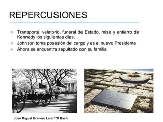 REPERCUSIONES Transporte, velatorio, funeral de Estado, misa y entierro de Kennedy los siguientes días. Johnson toma posesión del cargo y es el nuevo Presidente Ahora se encuentra sepultado con su familia Jose Miguel Granero Lara 1ºD Bach. 