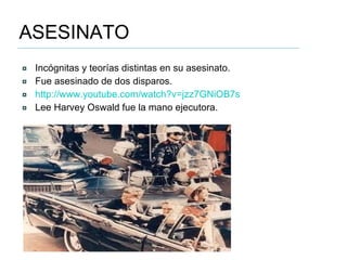 ASESINATO Incógnitas y teorías distintas en su asesinato. Fue asesinado de dos disparos. http://www.youtube.com/watch?v=jzz7GNiOB7s   Lee Harvey Oswald fue la mano ejecutora.  