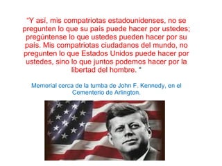 “ Y así, mis compatriotas estadounidenses, no se pregunten lo que su país puede hacer por ustedes; pregúntense lo que ustedes pueden hacer por su país. Mis compatriotas ciudadanos del mundo, no pregunten lo que Estados Unidos puede hacer por ustedes, sino lo que juntos podemos hacer por la libertad del hombre.  “   Memorial cerca de la tumba de John F. Kennedy, en el Cementerio de Arlington. 