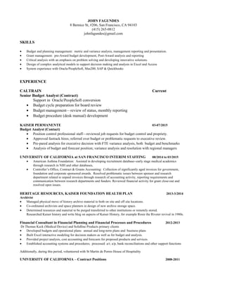 JOHN FAGUNDES
8 Bernice St, #206, San Francisco, CA 94103
(415) 265-0812
johnfagundes@gmail.com
SKILLS
• Budget and planning management: metric and variance analysis, management reporting and presentation.
• Grant management: pre-Award budget development, Post-Award analysis and reporting
• Critical analysis with an emphasis on problem solving and developing innovative solutions.
• Design of complex analytical models to support decision making and analysis in Excel and Access
• System experience with Oracle/PeopleSoft, Mas200, SAP & Quickbooks
EXPERIENCE
CALTRAIN Current
Senior Budget Analyst (Contract)
Support in Oracle/PeopleSoft conversion
• Budget cycle preparation for board review
• Budget management—review of status, monthly reporting
• Budget procedure (desk manual) development
KAISER PERMANENTE 03-07/2015
Budget Analyst (Contact)
• Position control professional staff—reviewed job requests for budget control and propriety.
• Approved fastrack hires; referred over budget or problematic requests to executive review.
• Pre-pared analysis for executive decision with FTE variance analysis, both budget and benchmarks
• Analysis of budget and forecast position; variance analysis and resolution with regional managers
UNIVERSITY OF CALIFORNIA at SAN FRANCISCO INTERIM STAFFING 08/2014 to 03/2015
• American Asthma Foundation: Assisted in developing recruitment database--early stage medical academics
through research in NIH and other databases.
• Controller’s Office, Contract & Grants Accounting: Collection of significantly aged invoices for government,
foundation and corporate sponsored awards. Resolved problematic issues between sponsor and research
department related to unpaid invoices through research of accounting activity, reporting requirements and
communication between research departments and funders. Reviewed financial activity for grant close-out and
resolved open issues.
HERITAGE RESOURCES, KAISER FOUNDATION HEALTH PLAN 2013-3/2014
Archivist
• Managed physical move of history archive material to both on site and off site locations.
• Co-ordinated archivists and space planners in design of new archive storage space.
• Determined resources and material to be purged transferred to other institutions or remotely stored.
Researched Kaiser history and write blog on aspects of Kaiser History, for example Rosie the Riveter revival in 1980s.
Financial Consultant in Financial Planning and Financial Processes and Procedures 2012-2013
Dr Thomas Keck (Medical Device) and Solidline Products primary clients
• Developed budgets and operational plans: annual and long-term plans and business plans
• Built Excel interactive modeling for decision makers as well as for budget and analysis.
• Provided project analysis, cost accounting and forecasts for proposed products and services.
• Established accounting systems and procedures; processed a/r, a/p, bank reconciliations and other support functions
Additionally, during this period, volunteered with St Martin de Porres House of Hospitality
UNIVERSITY OF CALIFORNIA – Contract Positions 2008-2011
 