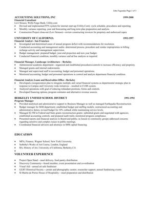 John Fagundes Page 3 of 3
ACCOUNTING SOLUTIONS, INC 1999-2000
Financial Consultant
Levi Strauss, Wells Fargo Bank, Utility.com
• Devised and implemented FPA system for internet start-up (Utility.Com): cycle schedule, procedures and reporting.
• Monthly variance reporting, year end forecasting and long term plan preparation and analysis
• Construction Project close-out (Levi Strauss)—review constructing invoices for propriety and authorized capex
UNIVERSITY OF CALIFORNIA 1992-1997
Financial Analyst - San Francisco
• Investigated and determined cause of annual program deficit with recommendations for resolution.
• Conducted accounting and management audits: determined process, procedure and vendor improprieties in billing
recharge activity and management supervision.
• Budget management: prepared budget, year-end projection and new year budget.
• Conducted financial condition, monthly variance and ad hoc analysis as required.
Financial Manager, Landscape Architecture – Berkeley
• Administered academic department - organized and established procedures/controls to increase efficiency and propriety.
• Managed grants and internal endowments.
• Managed and supervised staff in accounting, budget and personnel operations.
• Monitored accounting, budget and personnel operations to control and analyze department financial condition.
Financial Analyst, Loans and Receivables Office - Berkeley
• Developed a reorganization plan to integrate multiple and varied financial systems as departmental strategic plan in
response to Campus and University wide initiatives – resulted in CUBS system.
• Analyzed operations with goal of reducing redundant positions, forms and controls.
• Developed financing options, program estimates and alternative revenue sources.
BERKELEY UNIFIED SCHOOL DISTRICT 1991-1992
Program Manager
• Provided analytical and administrative support to Business Manager as well as managed Earthquake Reconstruction.
• Budget manager for $6M department; established budget and staffing models; restructured accounting and
administrative duties; revised budget for 10% cutback while maintaining service levels.
• Managed $2.5M in Federal and State grants reconstruction grants: submitted grants and negotiated with agencies;
established accounting controls; and prepared audit trails; monitored program compliance.
• Presented reports and financial analysis to Board and public; as liaison to community groups addressed concerns
regarding sensitive and complex issues in public meetings.
• Coordinated financial advisors and attorneys in $8M capital financing.
EDUCATION
• MPA, Finance, Wagner School, New York University
• Sotheby's Works of Art Course, London, England
• BA, History of Art, University of California, Berkeley CA
•
VOLUNTEER EXPERIENCE
• Project Open Hand – meal delivery, food pantry distribution
• Discovery Community—board member, event presentation and co-ordination
• Visual Aid – annual art sale fundraiser
• GLBT Historical Society -- poster and photography curator, researcher support, annual fundraising events
• St Martin de Porres House of Hospitality – meal preparation and distribution
 