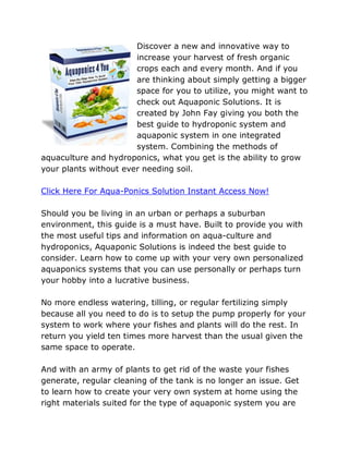 Discover a new and innovative way to
                       increase your harvest of fresh organic
                       crops each and every month. And if you
                       are thinking about simply getting a bigger
                       space for you to utilize, you might want to
                       check out Aquaponic Solutions. It is
                       created by John Fay giving you both the
                       best guide to hydroponic system and
                       aquaponic system in one integrated
                       system. Combining the methods of
aquaculture and hydroponics, what you get is the ability to grow
your plants without ever needing soil.

Click Here For Aqua-Ponics Solution Instant Access Now!

Should you be living in an urban or perhaps a suburban
environment, this guide is a must have. Built to provide you with
the most useful tips and information on aqua-culture and
hydroponics, Aquaponic Solutions is indeed the best guide to
consider. Learn how to come up with your very own personalized
aquaponics systems that you can use personally or perhaps turn
your hobby into a lucrative business.

No more endless watering, tilling, or regular fertilizing simply
because all you need to do is to setup the pump properly for your
system to work where your fishes and plants will do the rest. In
return you yield ten times more harvest than the usual given the
same space to operate.

And with an army of plants to get rid of the waste your fishes
generate, regular cleaning of the tank is no longer an issue. Get
to learn how to create your very own system at home using the
right materials suited for the type of aquaponic system you are
 