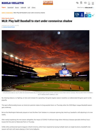 ___
SPORTS / OTHER SPORTS / MLB: Play ball! Baseball to start under coronavirus shadow Share it!
 
,
MLB: Play ball! Baseball to start under coronavirus shadow
Published July 22, 2020, 4:44 PM
by Agence France-Presse
Other Sports Sports
In this le photo taken on July 15, 2020, the Colorado Rockies play an intrasquad game during summer workouts at Coors Field in Denver, Colorado. (Photo by MATTHEW STOCKMAN /
GETTY IMAGES NORTH AMERICA / AFP)
No chewing tobacco, no fighting, no fans and instead of a sprawling 162-game regular season marathon, an abbreviated 60-game sprint to the
playoffs.
The sport affectionately known as America’s pastime makes its long-awaited return on Thursday when the 2020 Major League Baseball season
gets underway.
But as the Washington Nationals prepare to host the New York Yankees in a marquee opening day match-up, baseball is still adjusting to its new
reality.
After nearly torpedoing the new season altogether, the impact of COVID-19 will loom large when infectious disease specialist Anthony Fauci
tosses the first pitch at Nationals Park on Thursday.
Unlike other professional sports leagues in North America, which have reopened by basing multiple teams at single locations, baseball’s new
season will start with teams playing in their home ballparks.
READS
176 SHARE
0
SPORTSN E W S
V b s W O
Topics: Basketball Boxing Volleyball Golf Others More from us: mbcn.com.ph A
 
