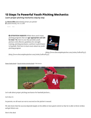 13 Steps To Powerful Youth Pitching Mechanics
Learn proper pitching mechanics step by step
By Steven Ellis (about.html), former pro pitcher
 Updated Monday, Nov. 25, 2019
Like 800 Share
(http://www.thecompletepitcher.com/order/tuffcuff-jr/)
 ATTENTION PARENTS: While there aren't many
pitching programs that are age-appropriate and safe
for kids 7-14, there is one that provides youth
pitchers with effective guidelines for strength
training, pitching mechanics, and how to pitch faster
in baseball. Click here to learn more about my youth
pitching program
(http://www.thecompletepitcher.com/order/tuffcuff-jr/).
Home (index.html)  Tips & Articles (articles.html)  Mechanics
Let's talk about proper pitching mechanics for baseball pitchers...
Let's face it:
As parents, we all want our son to succeed on the pitcher's mound.
We also know that his success depends largely on his ability to have good control so that he is able to throw strikes
and get hitters out.
Here's the deal:
 