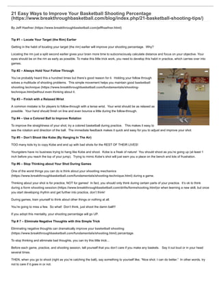 21 Easy Ways to Improve Your Basketball Shooting Percentage
(https://www.breakthroughbasketball.com/blog/index.php/21-basketball-shooting-tips/)
By Jeff Haefner (https://www.breakthroughbasketball.com/jeffhaefner.html)
Tip #1 – Locate Your Target (the Rim) Earlier
Getting in the habit of locating your target (the rim) earlier will improve your shooting percentage. Why?
Locating the rim just a split second earlier gives your brain more time to subconsciously calculate distance and focus on your objective. Your
eyes should be on the rim as early as possible. To make this little trick work, you need to develop this habit in practice, which carries over into
games.
Tip #2 – Always Hold Your Follow Through
You’ve probably heard this a hundred times but there’s good reason for it. Holding your follow through
solves a multitude of shooting problems. This simple movement helps you maintain good basketball
shooting technique (https://www.breakthroughbasketball.com/fundamentals/shooting-
technique.html)without even thinking about it.
Tip #3 – Finish with a Relaxed Wrist
A common mistake is for players to follow-through with a tense wrist. Your wrist should be as relaxed as
possible. Your hand should finish on line and even bounce a little during the follow-through.
Tip #4 – Use a Colored Ball to Improve Rotation
To improve the straightness of your shot, try a colored basketball during practice. This makes it easy to
see the rotation and direction of the ball. The immediate feedback makes it quick and easy for you to adjust and improve your shot.
Tip #5 – Don’t Shoot like Kobe (By Hanging In The Air)
TOO many kids try to copy Kobe and end up with bad shots for the REST OF THEIR LIVES!
Youngsters have no business trying to hang like Kobe and shoot. Kobe is a freak of nature! You should shoot as you’re going up (at least 1
inch before you reach the top of your jump). Trying to mimic Kobe’s shot will just earn you a place on the bench and lots of frustration.
Tip #6 – Stop Thinking about Your Shot During Games
One of the worst things you can do is think about your shooting mechanics
(https://www.breakthroughbasketball.com/fundamentals/shooting-technique.html) during a game.
Thinking about your shot is for practice, NOT for games! In fact, you should only think during certain parts of your practice. It’s ok to think
during a form shooting session (https://www.breakthroughbasketball.com/drills/formshooting.html)or when learning a new skill, but once
you start developing rhythm and get further into practice, don’t think!
During games, train yourself to think about other things or nothing at all.
You’re going to miss a few. So what! Don’t think, just shoot the damn ball!!!
If you adopt this mentality, your shooting percentage will go UP.
Tip # 7 – Eliminate Negative Thoughts with this Simple Trick
Eliminating negative thoughts can dramatically improve your basketball shooting
(https://www.breakthroughbasketball.com/fundamentals/shooting.html) percentage.
To stop thinking and eliminate bad thoughts, you can try this little trick…
Before each game, practice, and shooting session, tell yourself that you don’t care if you make any baskets. Say it out loud or in your head
several times.
THEN, when you go to shoot (right as you’re catching the ball), say something to yourself like, “Nice shot. I can do better.” In other words, try
not to care if it goes in or not.
 