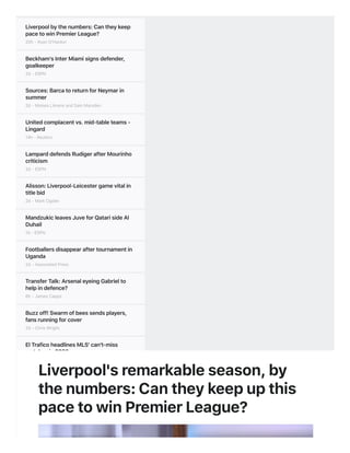 Liverpoolbythenumbers:Cantheykeep
pacetowinPremierLeague?
20h-RyanO'Hanlon
Beckham'sInterMiamisignsdefender,
goalkeeper
2d-ESPN
Sources:BarcatoreturnforNeymarin
summer
2d-MoisesLlorensandSamMarsden
Unitedcomplacentvs.mid-tableteams-
Lingard
14h-Reuters
LamparddefendsRudigerafterMourinho
criticism
2d-ESPN
Alisson:Liverpool-Leicestergamevitalin
titlebid
2d-MarkOgden
MandzukicleavesJuveforQatarisideAl
Duhail
1d-ESPN
Footballersdisappearaftertournamentin
Uganda
2d-AssociatedPress
TransferTalk:ArsenaleyeingGabrielto
helpindefence?
6h-JamesCapps
Buzzoff!Swarmofbeessendsplayers,
fansrunningforcover
2d-ChrisWright
ElTraficoheadlinesMLS'can't-miss
matchesin2020
7d-JeffCarlisle
Iswalkingofftheanswertoracistabuse?
3d-GabrieleMarcotti
'Unrealistic'tothinkCitycancatch
Liverpool-Pep
3d-RobDawson
Liverpool'sremarkableseason,by
thenumbers:Cantheykeepupthis
pacetowinPremierLeague?
 