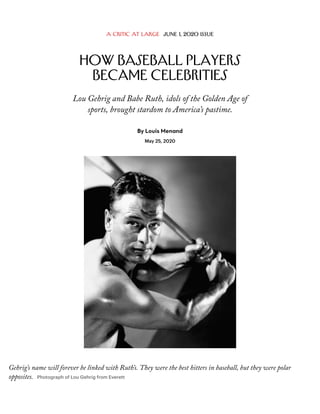 A Critic at Large June 1, 2020 Issue
How Baseball Players
Became Celebrities
Lou Gehrig and Babe Ruth, idols of the Golden Age of
sports, brought stardom to America’s pastime.
By Louis Menand
May 25, 2020
Gehrig’s name will forever be linked with Ruth’s. They were the best hitters in baseball, but they were polar
opposites. Photograph of Lou Gehrig from Everett
 