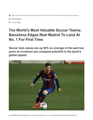 The World’s
Most
Valuable
Soccer
Teams:
Barcelona
Edges Real
Madrid To
Land At No. 1
DAILY COVER | Apr 12, 2021, 09:16am EDT | 105,634 views
We noticed that you're using an ad blocker.
Please help us continue to provide you with free, quality journalism by
disabling your ad blocker on Forbes.com or create an account for a better
reading experience with fewer ads.
I disabled my ad blocker Create an account
How do I disable my ad blocker? I already have an account. Sign in



https://www.forbes.com/sites/mikeozanian/2021/04/12/the-worlds-most-valuable-soccer-tea…
Mike Ozanian
14 min read
The World’s Most Valuable Soccer Teams:
Barcelona Edges Real Madrid To Land At
No. 1 For First Time
Soccer club values are up 30% on average in the past two
years as investors eye untapped potential in the sport’s
global appeal.
Lionel Messi of Barcelona in action during the La Liga Santander match between FC
 