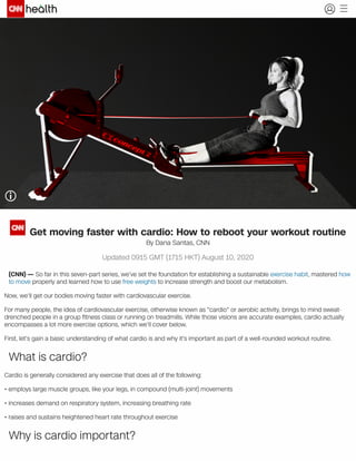Using a rowing machine is just one in a myriad of ways you can get moving with cardiovascular exercise. Original photo courtesy
Dana Santas
Get moving faster with cardio: How to reboot your workout routine
By Dana Santas, CNN
Updated 0915 GMT (1715 HKT) August 10, 2020
(CNN) — So far in this seven-part series, we've set the foundation for establishing a sustainable exercise habit, mastered how
to move properly and learned how to use free weights to increase strength and boost our metabolism.
Now, we'll get our bodies moving faster with cardiovascular exercise.
For many people, the idea of cardiovascular exercise, otherwise known as "cardio" or aerobic activity, brings to mind sweat-
drenched people in a group ﬁtness class or running on treadmills. While those visions are accurate examples, cardio actually
encompasses a lot more exercise options, which we'll cover below.
First, let's gain a basic understanding of what cardio is and why it's important as part of a well-rounded workout routine.
What is cardio?
Cardio is generally considered any exercise that does all of the following:
• employs large muscle groups, like your legs, in compound (multi-joint) movements
• increases demand on respiratory system, increasing breathing rate
• raises and sustains heightened heart rate throughout exercise
Why is cardio important?
 