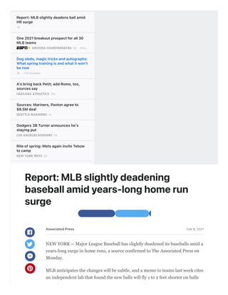 Report:MLBslightlydeadensballamid
HRsurge
7d
One2021breakoutprospectforall30
MLBteams
2h - Kile…
ARIZONA DIAMONDBACKS
Dogsleds,magictricksandautographs:
Whatspringtrainingisandwhatitwon't
benow
2h - Tim Kurkjian
A'sbringbackPetit;addRomo,too,
sourcessay
12h
OAKLAND ATHLETICS
Sources:Mariners,Paxtonagreeto
$8.5Mdeal
1d
SEATTLE MARINERS
Dodgers3BTurnerannounceshe's
stayingput
2d
LOS ANGELES DODGERS
Riteofspring:MetsagaininviteTebow
tocamp
2d
NEW YORK METS
PitchersFlaherty,Sorokawinarbitration
cases
2d
ST. LOUIS CARDINALS
Reports:CabreratojoinD-backson1-
yeardeal
2d
ARIZONA DIAMONDBACKS
Harveyagreestominorleaguedealwith
Orioles
2d
BALTIMORE ORIOLES
Dollarsandyearsaredisappearingfrom
MLBfreeagents
1d - Buster Olney
HowbrightisyourMLBteam'sfuture?
KileyMcDanielranksall30farm
systems
3d - Kile…
ARIZONA DIAMONDBACKS
T 100MLB t f 2021 Th
 Share with Facebook  Share with Twitter
Feb9,2021
NEW YORK -- Major League Baseball has slightly deadened its baseballs amid a
years-long surge in home runs, a source confirmed to The Associated Press on
Monday.
MLB anticipates the changes will be subtle, and a memo to teams last week cites
an independent lab that found the new balls will fly 1 to 2 feet shorter on balls
AssociatedPress




Report:MLBslightlydeadening
baseballamidyears-longhomerun
surge
 