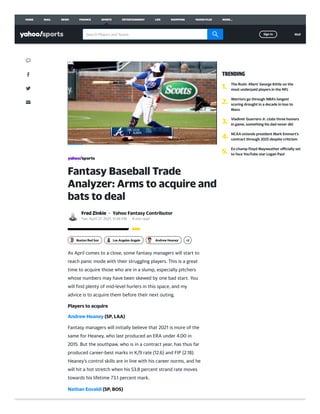 Fantasy Baseball Trade
Analyzer: Arms to acquire and
bats to deal
Fred Zinkie · Yahoo Fantasy Contributor
Tue, April 27, 2021, 11:46 PM · 4 min read
As April comes to a close, some fantasy managers will start to
reach panic mode with their struggling players. This is a great
time to acquire those who are in a slump, especially pitchers
whose numbers may have been skewed by one bad start. You
will ﬁnd plenty of mid-level hurlers in this space, and my
advice is to acquire them before their next outing.
Players to acquire
Andrew Heaney (SP, LAA)
Fantasy managers will initially believe that 2021 is more of the
same for Heaney, who last produced an ERA under 4.00 in
2015. But the southpaw, who is in a contract year, has thus far
produced career-best marks in K/9 rate (12.6) and FIP (2.18).
Heaney’s control skills are in line with his career norms, and he
will hit a hot stretch when his 53.8 percent strand rate moves
towards his lifetime 73.1 percent mark.
Nathan Eovaldi (SP, BOS)
Boston Red Sox Los Angeles Angels Andrew Heaney +2
TRENDING
1.
The Rush: 49ers’ George Kittle on the
most underpaid players in the NFL
2.
Warriors go through NBA's longest
scoring drought in a decade in loss to
Mavs
3.
Vladimir Guerrero Jr. clubs three homers
in game, something his dad never did
4.
NCAA extends president Mark Emmert's
contract through 2025 despite criticism
5.
Ex-champ Floyd Mayweather oﬃcially set
to face YouTube star Logan Paul
HOME MAIL NEWS FINANCE SPORTS ENTERTAINMENT LIFE SHOPPING YAHOO PLUS MORE...
Search Players and Teams Sign in Mail
 