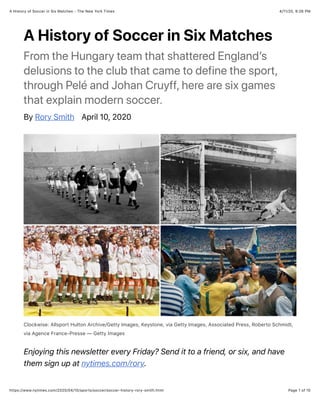 4/11/20, 9:26 PMA History of Soccer in Six Matches - The New York Times
Page 1 of 10https://www.nytimes.com/2020/04/10/sports/soccer/soccer-history-rory-smith.html
A History of Soccer in Six Matches
From the Hungary team that shattered England’s
delusions to the club that came to define the sport,
through Pelé and Johan Cruyff, here are six games
that explain modern soccer.
By Rory Smith April 10, 2020
Clockwise: Allsport Hulton Archive/Getty Images, Keystone, via Getty Images, Associated Press, Roberto Schmidt,
via Agence France-Presse — Getty Images
Enjoying this newsletter every Friday? Send it to a friend, or six, and have
them sign up at nytimes.com/rory.
 