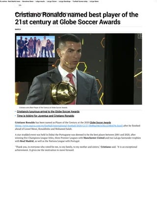 Es noticia: Real Madrid news / Barcelona News / Laliga results / LaLiga Fixture / LaLiga Standings / Football Scores today / LaLiga News
Cristiano Ronaldo named best player of the
21st century at Globe Soccer Awards
Globe Soccer Awards  • Beat out Messi, Ronaldinho and Salah
MARCA
Cristiano Ronaldo has been named as Player of the Century at the 2020 Globe Soccer Awards
[https://www.marca.com/en/football/international-football/2020/12/27/5fe8bacf46163fa1258b459e.html] after he finished
ahead of Lionel Messi, Ronaldinho and Mohamed Salah.
A star studded event was held in Dubai the Portuguese was deemed to be the best player between 2001 and 2020, after
winning five Champions League titles, three Premier Leagues with Manchester United and two LaLiga Santander trophies
with Real Madrid, as well as the Nations League with Portugal.
"Thank you, to everyone who voted for me, to my family, to my mother and sisters," Cristiano said. "It is an exceptional
achievement. It gives me the motivation to move forward.
Cristiano wins Best Player of the Century at Globe Soccer Awards
No, esta foto de Kim Kardashian
no está 'photoshopeada' (o eso
dice ella)
EL MUNDO
Cristiano's luxurious arrival to the Globe Soccer Awards
Time is ticking for Juventus and Cristiano Ronaldo
EN
 