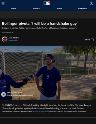 Bellinger pivots: 'I will be a handshake guy'
Dodgers' center ﬁelder arrives conﬁdent after oﬀseason shoulder surgery
9:06 AM GMT+8
Juan Toribio
@juanctoribio
GLENDALE, Ariz. -- After dislocating his right shoulder in Game 7 of the National League
Championship Series against the Braves while celebrating a home run with former
teammate Enrique Hernández, Cody Bellinger jokingly vowed to retire from forearm-
bashing with teammates.
Share
Feb 25, 2021 · 0:43
Cody Bellinger on his health
VIDEO SCORES STATS STANDINGS
 