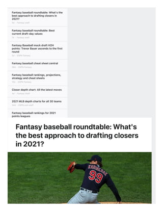 Fantasybaseballroundtable:What'sthe
bestapproachtodraftingclosersin
2021?
5d - Fantasy staff
Fantasybaseballroundtable:Best
currentdraft-dayvalues
7d - Fantasy staff
FantasyBaseballmockdraftH2H
points:TrevorBauerascendstothefirst
round
5d - ESPN Fantasy
Fantasybaseballcheatsheetcentral
28d - ESPN Fantasy
Fantasybaseballrankings,projections,
strategyandcheatsheets
15d - ESPN Fantasy
Closerdepthchart:Allthelatestmoves
4d - Fantasy Staff
2021MLBdepthchartsforall30teams
34d - ESPN.com staff
Fantasybaseballrankingsfor2021
pointsleagues
7h - AJ Mass
Fantasybaseball:2021H2Hcategories
rankings
4d - Tristan H. Cockcroft
Fantasybaseballroundtable:What'sthe
bestapproachtodraftingclosersin
2021?
5d - Fantasy staff
FantasyBaseballmockdraftH2H
points:TrevorBauerascendstothefirst
round
5d - ESPN Fantasy
Fantasybaseballroundtable:Best
currentdraft-dayvalues
7d - Fantasy staff
StartingPitcher"Work"Index:Howto
iti t i j i k h d fti
Fantasybaseballroundtable:What's
thebestapproachtodraftingclosers
in2021?
 