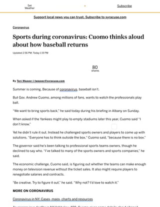 Support local news you can trust. Subscribe to syracuse.com
Coronavirus
Sports during coronavirus: Cuomo thinks aloud
about how baseball returns
Updated 2:56 PM; Today 1:19 PM
80
shares
By Teri Weaver | tweaver@syracuse.com
Summer is coming. Because of coronavirus, baseball isn’t.
But Gov. Andrew Cuomo, among millions of fans, wants to watch the professionals play
ball.
“We want to bring sports back,” he said today during his briefing in Albany on Sunday.
When asked if the Yankees might play to empty stadiums later this year, Cuomo said “I
don’t know.”
Yet he didn’t rule it out. Instead he challenged sports owners and players to come up with
solutions. “Everyone has to think outside the box," Cuomo said, "because there is no box.”
The governor said he’s been talking to professional sports teams owners, though he
declined to say who. “I’ve talked to many of the sports owners and sports companies,” he
said.
The economic challenge, Cuomo said, is figuring out whether the teams can make enough
money on television revenue without the ticket sales. It also might require players to
renegotiate salaries and contracts.
"Be creative. Try to figure it out,” he said. “Why not? I’d love to watch it.”
MORE ON CORONAVIRUS
Coronavirus in NY: Cases, maps, charts and resources
SubscribeSet
Weather
 