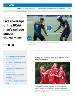 MORE MEN'S SOCCER
CHAMPS: ⚽Women's College Cup NC women's water polo opening round | 2 p.m. & 4 p.m. ET Cove
LAST UPDATED 9:56 PM, MAY 10, 2021
Live coverage
of the NCAA
men's college
soccer
tournament
SHARE
6:54


  
ALL GOALS AND WINNING MOMENTS FROM NCAA MEN'S SOCCER
QUARTERFINALS
•7:34 AM, MAY 11, 2021
NO. 3 INDIANA, NORTH CAROLINA EARN
FINAL TWO COLLEGE CUP SPOTS
•2:59 AM, MAY 11, 2021
NO. 2 SEED PITTSBURGH ADDS TWO LATE
GOALS TO GO UP 3-0
•2:39 AM, MAY 11, 2021
MARSHALL TAKES LATE LEAD OVER NO. 8
SEED GEORGETOWN
•2:35 AM, MAY 11, 2021
PITTSBURGH'S LUKE PEPERAK ISSUED
YELLOW CARD FOLLOWING COLLISION
WITH KEEPER
•2:15 AM, MAY 11, 2021
NO. 2 SEED PITTSBURGH SCORES FIRST ON
VALENTIN NOEL'S HEADER IN THE 52ND
MINUTE
7:34 AM, MAY 11, 2021
College Cup semis set after No. 3 Indiana, North
Carolina post wins
The College Cup semi nals are set after No. 3 Indiana and North
Carolina locked up the nal two spots. The Hoosiers advanced with a 2-
0 win over Seton Hall while the Tar Heels scored two straight goals for a
2-1 upset of No. 5 Wake Forest.
Indiana Athletics
 