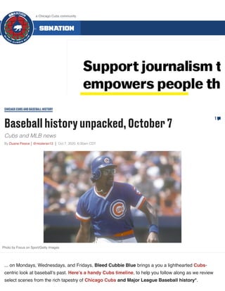 Baseballhistoryunpacked,October7
Cubs and MLB news
By Duane Pesice @moderan13 Oct 7, 2020, 6:00am CDT
CHICAGOCUBSANDBASEBALLHISTORY
1
Photo by Focus on Sport/Getty Images
... on Mondays, Wednesdays, and Fridays, Bleed Cubbie Blue brings a you a lighthearted Cubs-
centric look at baseball’s past. Here’s a handy Cubs timeline, to help you follow along as we review
select scenes from the rich tapestry of Chicago Cubs and Major League Baseball history*.
ALL 300 COMMUNITIES ON
a Chicago Cubs community
 