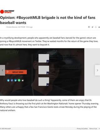 Opinion: #BoycottMLB brigade is not the kind of fans
baseball wants
Christine Brennan, USA TODAY 14 hrs ago    
In a mystifying development, people who apparently are baseball fans starved for the game’s return are
joining a #BoycottMLB movement on Twitter. They’ve waited months for the return of the game they love,
and now that it’s almost here, they want to boycott it.
Why would people who love baseball do such a thing? Apparently, some of them are angry that Dr.
Anthony Fauci is throwing out the first pitch at the Washington Nationals’ home opener Thursday evening.
Many others are unhappy that a few San Francisco Giants took a knee Monday during the playing of the
national anthem.
MLB restart refresh: Everything you need to know heading into Opening Week
    
Brennan: "Time for NFL to get rid …
Brennan: "Time for NFL to get rid of Washington
"cesspool" and dispose of Dan Snyder"
USA TODAY SPORTS
Kareem Abdul-Jabbar demands st…
Kareem Abdul-Jabbar demands stronger fight against
anti-Semitism
USA TODAY SPORTS
NASCAR driver explains new 'cho…
NASCAR driver explains new 'choose rule'
USA TODAY SPORTS



REPLAY VIDEO 
© 2020 Microsoft Privacy & Cookies Terms of use 
 