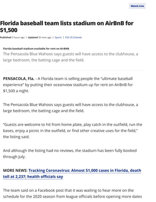 Florida baseball team lists stadium on AirBnB for
$1,500
PENSACOLA, Fla. - A Florida team is selling people the “ultimate baseball
experience” by putting their oceanview stadium up for rent on AirBnB for
$1,500 a night.
The Pensacola Blue Wahoos says guests will have access to the clubhouse, a
large bedroom, the batting cage and the eld.
“Guests are welcome to hit from home plate, play catch in the out eld, run the
bases, enjoy a picnic in the out eld, or nd other creative uses for the eld,”
the listing said.
And although the listing had no reviews, the stadium has been fully booked
through July.
MORE NEWS: Tracking Coronavirus: Almost 51,000 cases in Florida, death
toll at 2,237; health o cials say
The team said on a Facebook post that it was waiting to hear more on the
schedule for the 2020 season from league o cials before opening more dates
Published 2 hours ago Updated 56 mins ago| Sports| FOX 35 Orlando|
Florida baseball stadium available for rent on AirBNB
The Pensacola Blue Wahoos says guests will have access to the clubhouse, a
large bedroom, the batting cage and the eld.
WatchLive
 