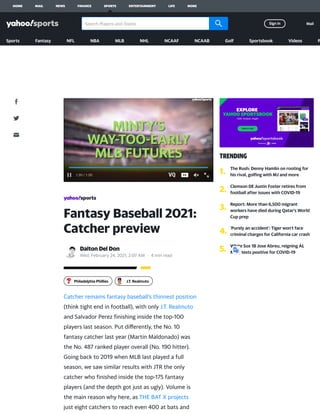 Fantasy Baseball 2021:
Catcher preview
Dalton Del Don
Wed, February 24, 2021, 2:07 AM · 4 min read
Catcher remains fantasy baseball’s thinnest position
(think tight end in football), with only J.T. Realmuto
and Salvador Perez ﬁnishing inside the top-100
players last season. Put diﬀerently, the No. 10
fantasy catcher last year (Martin Maldonado) was
the No. 487 ranked player overall (No. 190 hitter).
Going back to 2019 when MLB last played a full
season, we saw similar results with JTR the only
catcher who ﬁnished inside the top-175 fantasy
players (and the depth got just as ugly). Volume is
the main reason why here, as THE BAT X projects
just eight catchers to reach even 400 at bats and
1:20
1:20 /
/ 1:20
1:20
Philadelphia Phillies J.T. Realmuto
TRENDING
1. The Rush: Denny Hamlin on rooting for
his rival, golﬁng with MJ and more
2. Clemson DE Justin Foster retires from
football after issues with COVID-19
3. Report: More than 6,500 migrant
workers have died during Qatar's World
Cup prep
4.
'Purely an accident': Tiger won't face
criminal charges for California car crash
5.
White Sox 1B Jose Abreu, reigning AL
MVP, tests positive for COVID-19
HOME MAIL NEWS FINANCE SPORTS ENTERTAINMENT LIFE MORE
Search Players and Teams Sign in Mail
Sports Fantasy NFL NBA MLB NHL NCAAF NCAAB Golf Sportsbook Videos P
 