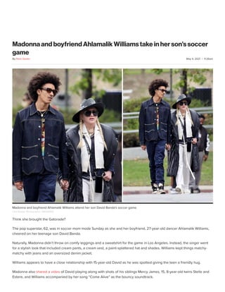 May 4, 2021 | 11:26am
Madonna and boyfriend Ahlamalik Williams take in her son’s soccer
game
Think she brought the Gatorade?
The pop superstar, 62, was in soccer mom mode Sunday as she and her boyfriend, 27-year-old dancer Ahlamalik Williams,
cheered on her teenage son David Banda.
Naturally, Madonna didn’t throw on comfy leggings and a sweatshirt for the game in Los Angeles. Instead, the singer went
for a stylish look that included cream pants, a cream vest, a paint-splattered hat and shades. Williams kept things matchy-
matchy with jeans and an oversized denim jacket.
Williams appears to have a close relationship with 15-year-old David as he was spotted giving the teen a friendly hug.
Madonna also shared a video of David playing along with shots of his siblings Mercy James, 15, 8-year-old twins Stelle and
Estere, and Williams accompanied by her song “Come Alive” as the bouncy soundtrack.
By Nicki Gostin
Clint Brewer Photography / BACKGRID
Madonna and boyfriend Ahlamalik Williams attend her son David Banda's soccer game.
 
