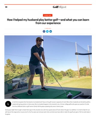 THE RIGHT TOUCH
How I helped my husband play better golf—and what you can learn
from our experience
By Keely Levins
L
et me first recognize that the dynamic my husband and I have on the golf course is opposite of most. More often, husbands are the better golfers,
tasked with giving pointers to their wives. But my husband happens to be married to me, a former college golfer who grew up a quarter of a mile
from her childhood club in a golf-centric family. And he grew up playing only once or twice a year.
Some guys might find it tough to check their egos in this situation, but John has a great sense of humor about the gap in our abilities. I’ve tried to help him out
with tips at the range and on-course, but for the five years we’ve known each other, we had never been able to make the significant gains I felt he could make in
his game.
 
