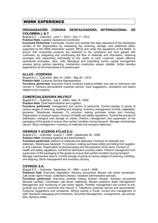 WORK EXPERIENCE

ORGANIZACIÓN CORONA                    DESPACHADORA               INTERNACIONAL             DE
COLOMBIA L & T
Bogotá D.C. – Colombia. June 1 - 2010 – July 11 - 2012
Position Held: Logistics Operations Coordinator
Functions Performed: Coordinate, monitor and maintain the daily operations of the distribution
centers of the Organization by overseeing the receiving, storage, and enlistment office,
supported by the WMS information system, BPCS and under the regulations of the BASC, to
ensure that companies products are delivered to the conditions and time agreed with
customers, by integrating and coordinating the flow of materials and information, obtaining
synergies and responding individually to the needs of each customer, based effective
operational processes, clear, safe. Managing and evaluating human capital management
process giving optimal operating, maintaining inventories valued, reliable, further develop
applications for the improvement of warehouses.

ALLUS - CODENSA
Bogotá D.C. – Colombia. May 16 - 2009 - May 26 – 2010
Position Held: Customer Service Representative.
Functions performed: Executive Home Codensa trading portfolio due and to overcome and
recover it. Advisory personalized customer service. Care suggestions, complaints and claims
related to the company.

COMERCIALIZADORA WILFRUT
Bogotá D.C. – Colombia. July 2 - 2008 – May 16 - 2009
Position Held: Chief Administrative and Logistics
Functions performed: management and control of personnel. Control storage of goods at
various stages of receiving, handling and shipping. Inventory management of fruits, vegetables,
groceries. Warehouse Assistant. To provision making purchase orders and invoicing.
Organization of physical space. Conduct of health and safety regulations. Control the process of
distribution, transport and storage of orders. Perform management and supervision of the
packaging of the goods to ensure their perfect condition during transport. Manage merchandise
returns. Stock management. Inventory of materials and company stationery

HIERROS Y ACEROS ATLAS E.U.
Bogotá D.C. – Colombia. August 1 - 2008 – September 30 - 2008
Position Held: Assistant logistical and administrative
Functions performed: Delivery of materials and steel pipe. Inventory of materials and
stationery. Warehouse Assistant. To provision making purchase orders and billing from supplier
to end customer. Organization of physical space and the operation of the store. Conduct of
health and safety regulations. Control the distribution process orders. Perform management and
supervision of the packaging of the goods to ensure their perfect condition during transport.
Manage merchandise returns. Control storage of goods at various stages of receiving, handling
and shipping. Stock management and inventory carrying

COVINOC S.A.
Bogotá D.C. – Colombia. September 16 - 1999 – June 6 - 2008
Positions held: Executive negotiation. Advisory pre-judicial. Mosaix call center coordinator.
Call center agent mosaix. Collections Advisor. Assistant administrative services.
Functions performed: Executive portfolio trading Andean Society. Advisory pre-judicial
Movistar portfolio. Coordinator call center collections. Mosaix predictive dialer management.
Management and monitoring of call center agents. Portfolio management and control of pre-
juridical due and to overcome and recover it. Telephone customer service and personalized.
Customer suggestions and complaints. Writing reports in Excel. Control and management of
staff. Assistant messaging and inventories. Securities Management, consignments, documents,
bids. Advisory visitor.
 