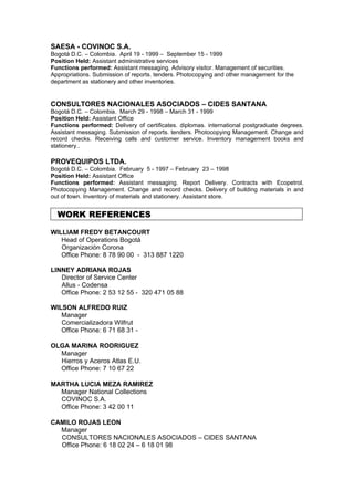 SAESA - COVINOC S.A.
Bogotá D.C. – Colombia. April 19 - 1999 – September 15 - 1999
Position Held: Assistant administrative services
Functions performed: Assistant messaging. Advisory visitor. Management of securities.
Appropriations. Submission of reports. tenders. Photocopying and other management for the
department as stationery and other inventories.


CONSULTORES NACIONALES ASOCIADOS – CIDES SANTANA
Bogotá D.C. – Colombia. March 29 - 1998 – March 31 - 1999
Position Held: Assistant Office
Functions performed: Delivery of certificates. diplomas. international postgraduate degrees.
Assistant messaging. Submission of reports. tenders. Photocopying Management. Change and
record checks. Receiving calls and customer service. Inventory management books and
stationery..

PROVEQUIPOS LTDA.
Bogotá D.C. – Colombia. February 5 - 1997 – February 23 – 1998
Position Held: Assistant Office
Functions performed: Assistant messaging. Report Delivery. Contracts with Ecopetrol.
Photocopying Management. Change and record checks. Delivery of building materials in and
out of town. Inventory of materials and stationery. Assistant store.


  WORK REFERENCES

WILLIAM FREDY BETANCOURT
   Head of Operations Bogotá
   Organización Corona
   Office Phone: 8 78 90 00 - 313 887 1220

LINNEY ADRIANA ROJAS
   Director of Service Center
   Allus - Codensa
   Office Phone: 2 53 12 55 - 320 471 05 88

WILSON ALFREDO RUIZ
   Manager
   Comercializadora Wilfrut
   Office Phone: 6 71 68 31 -

OLGA MARINA RODRIGUEZ
  Manager
  Hierros y Aceros Atlas E.U.
  Office Phone: 7 10 67 22

MARTHA LUCIA MEZA RAMIREZ
  Manager National Collections
  COVINOC S.A.
  Office Phone: 3 42 00 11

CAMILO ROJAS LEON
  Manager
  CONSULTORES NACIONALES ASOCIADOS – CIDES SANTANA
  Office Phone: 6 18 02 24 – 6 18 01 98
 