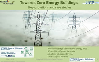 Towards Zero Energy Buildings
5 April 2016 Copyright 2016 Ultima Capital Partners 1
Steps, solutions and case studies
Presented at High Performance Energy 2016
5th April 2016 Sydney Australia
John Fick, Managing Director
Ultima Capital Partners
 