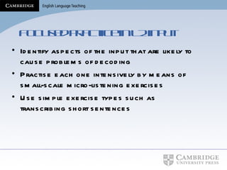 Focused practice in L2 input Identify aspects of the input that are likely to cause problems of decoding Practise each one intensively by means of small-scale micro-listening exercises Use simple exercise types such as transcribing short sentences  