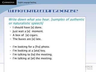 Weak form decoding exercise Write down what you hear. [samples of authentic or naturalistic speech] I should have [ ə ] done. Just wait a [ ə ]  moment. A box of  [ ə ] cigars. The buses are [ ə ] late. I’m looking for a [ frə ] photo. I’m looking at a [ ətə ] key. I’m talking to [ tə ] the meeting. I’m talking at [ ət ] the meeting. 