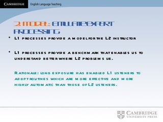2. Model:  Emulate expert processing L1 processes provide a model for the L2 instructor L1 processes provide a benchmark that enables us to understand better where L2 problems lie. Rationale: long exposure has enabled L1 listeners to adopt routines which are more effective and more highly automatic than those of L2 listeners. 
