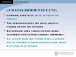 An approximate process Listening, even in L1, is  an approximate process The listener decodes the input, about a syllable behind the speaker But listeners often cannot identify words accurately until several syllables afterwards. So, at both word and syntax level, a listener has to construct a provisional message which may have to be revised. 