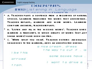 Exercise types   (Field:  Listening in  Language Classroom,  Chap 12) a. Teacher plays a sentence from a recording of natural speech. Learners transcribe the words they understand. Teacher replays, learners add more words. Learners compare answers, teacher replays. b. ‘Listen and fill in the missing words’. Teacher gives learners a transcript, in which groups of words (not just single words) have been omitted.  c. ‘ Write what you hear’. Teacher dictates ambiguous sequences to the learners, adds an unexpected ending.   a nice cream … dress the way to cut it … is like this  some boxes have … arrived  I want to drive a … train.   