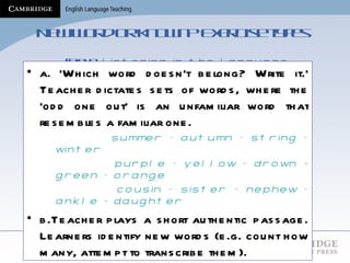 New word or known?  Exercise types    (Field:  Listening in the Language Classroom,  Chap 12) a. ‘Which word doesn’t belong? Write it.’ Teacher dictates sets of words, where the ‘odd one out’ is an unfamiliar word that resembles a familiar one.   summer – autumn – string – winter  purple – yellow – drown - green – orange cousin – sister – nephew – ankle – daughter b.Teacher plays a short authentic passage. Learners identify new words (e.g. count how many, attempt to transcribe them).  