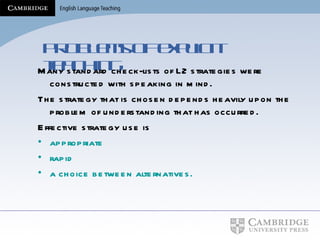 Problems of explicit teaching Many standard check-lists of L2 strategies were constructed with speaking in mind. The strategy that is chosen depends heavily upon the problem of understanding that has occurred. Effective strategy use is appropriate rapid  a choice between alternatives. 