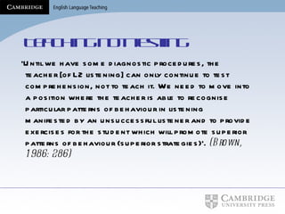 Teaching not testing ‘ Until we have some diagnostic procedures, the teacher [of L2 listening] can only continue to test comprehension, not to teach it. We need to move into a position where the teacher is able to recognise particular patterns of behaviour in listening manifested by an unsuccessful listener and to provide exercises for the student which will promote superior patterns of behaviour (superior strategies)’.   (Brown, 1986: 286)   