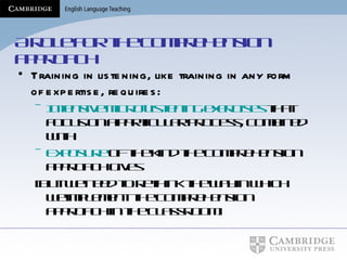A role for the comprehension approach Training in listening, like training in any form of expertise, requires: Intensive micro-listening exercises  that focus on a particular process, combined with Exposure  of the kind the comprehension approach gives [But we need to rethink the way in which we implement the comprehension approach in the classroom] 