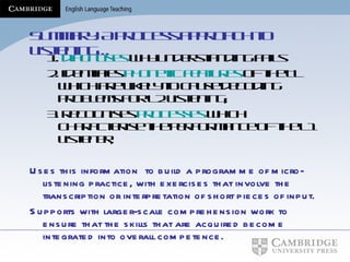 Summary: A process approach to listening… 1.  diagnoses  why understanding fails 2. identifies   phonetic features  of the TL which are likely to cause decoding problems for L2 listening; 3. recognises  processes  which characterise the performance of the L1 listener; Uses this information  to build a programme of micro-listening practice, with exercises that involve the transcription or interpretation of short pieces of input. Supports with larger-scale comprehension work to ensure that the skills that are acquired become integrated into overall competence.   