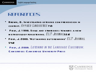 References Brown, G. Investigating listening comprehension in context.  Applied Linguistics  7/3 Field, J. 1998. Skills and strategies: towards a new methodology for listening.  ELT Journal  52/2  Field, J. 2000. ‘Not waving but drowning’  ELT Journal  54/2  Field, J. 2008.  Listening in the Language Classroom.  Cambridge: Cambridge University Press 